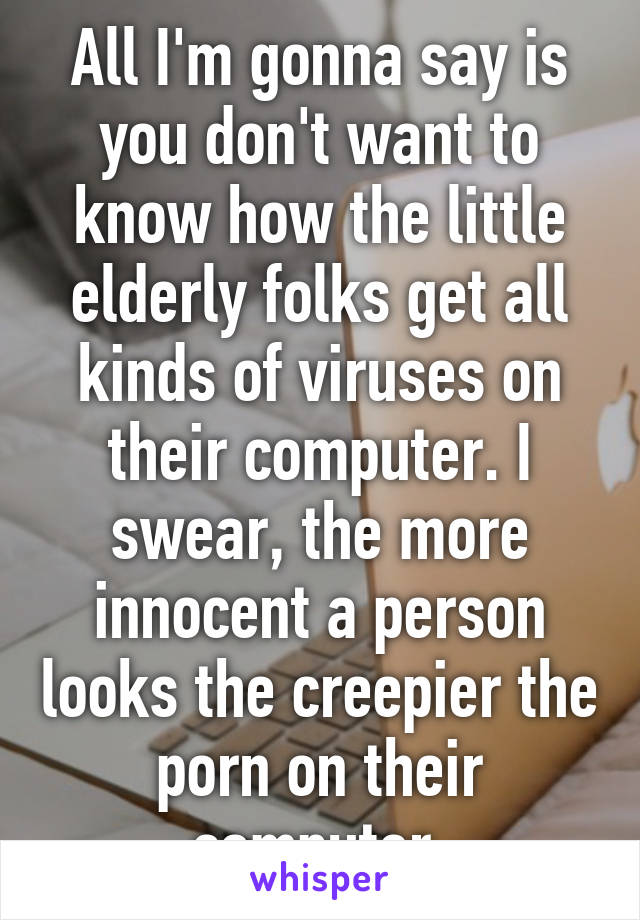 All I'm gonna say is you don't want to know how the little elderly folks get all kinds of viruses on their computer. I swear, the more innocent a person looks the creepier the porn on their computer.