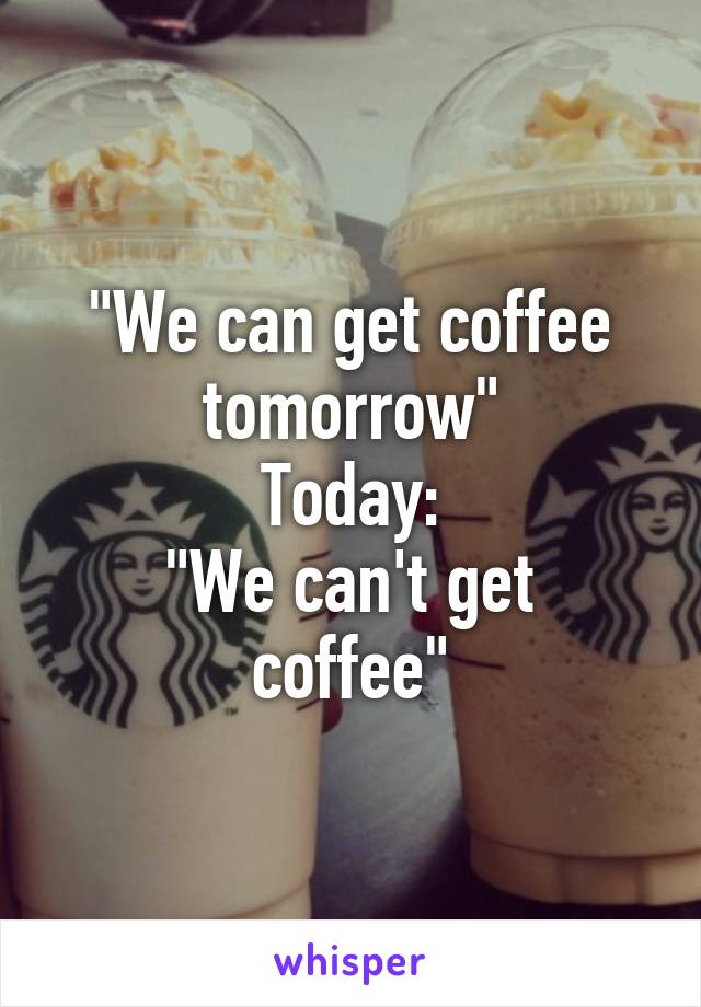 "We can get coffee tomorrow"
Today:
"We can't get coffee"