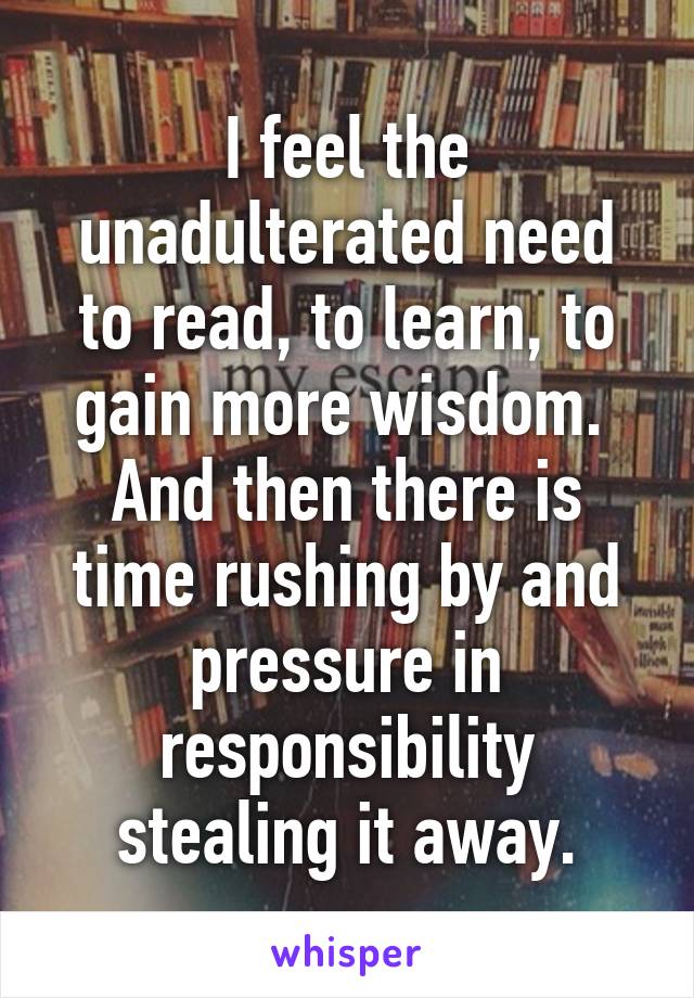 I feel the unadulterated need to read, to learn, to gain more wisdom. 
And then there is time rushing by and pressure in responsibility stealing it away.