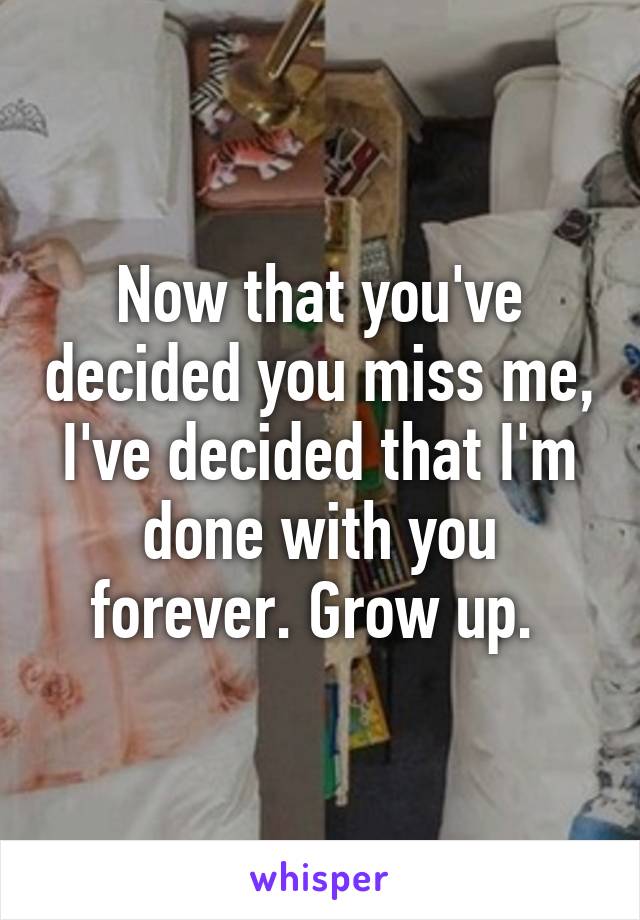 Now that you've decided you miss me, I've decided that I'm done with you forever. Grow up. 