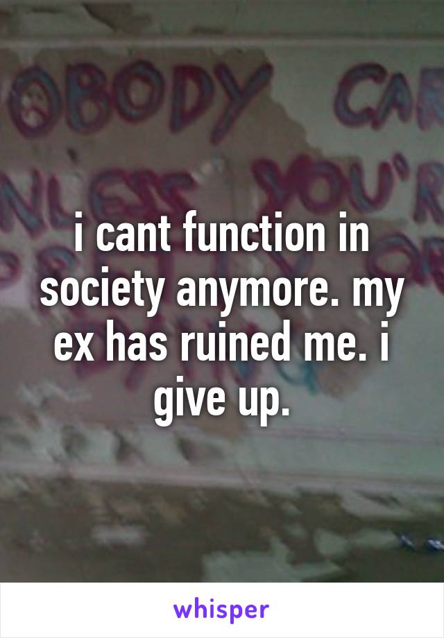 i cant function in society anymore. my ex has ruined me. i give up.