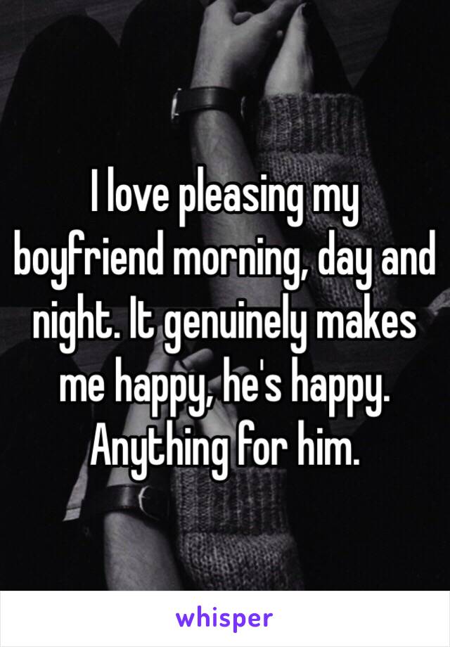 I love pleasing my boyfriend morning, day and night. It genuinely makes me happy, he's happy. Anything for him. 