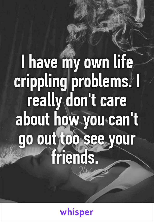 I have my own life crippling problems. I really don't care about how you can't go out too see your friends. 