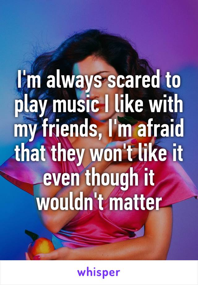 I'm always scared to play music I like with my friends, I'm afraid that they won't like it even though it wouldn't matter