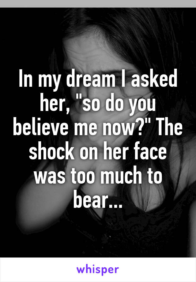 In my dream I asked her, "so do you believe me now?" The shock on her face was too much to bear...