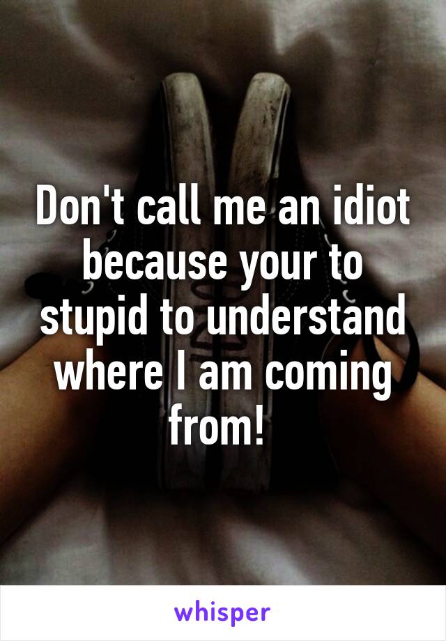 Don't call me an idiot because your to stupid to understand where I am coming from! 