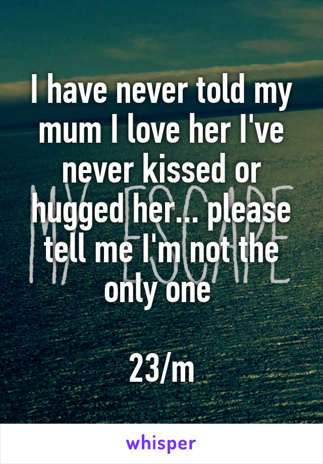 I have never told my mum I love her I've never kissed or hugged her... please tell me I'm not the only one 

23/m