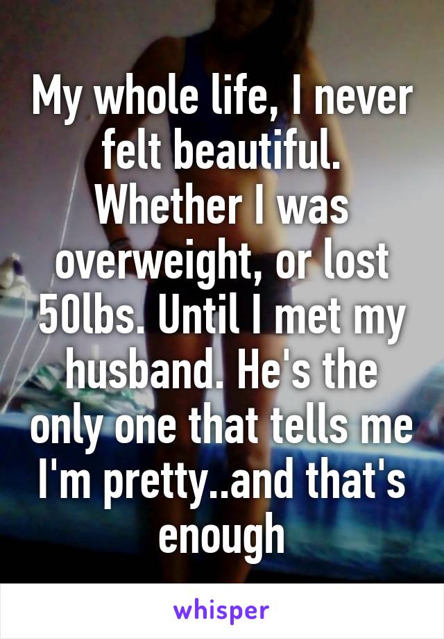 My whole life, I never felt beautiful. Whether I was overweight, or lost 50lbs. Until I met my husband. He's the only one that tells me I'm pretty..and that's enough