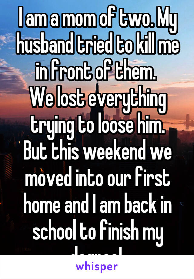I am a mom of two. My husband tried to kill me in front of them. 
We lost everything trying to loose him.
But this weekend we moved into our first home and I am back in school to finish my degree! 