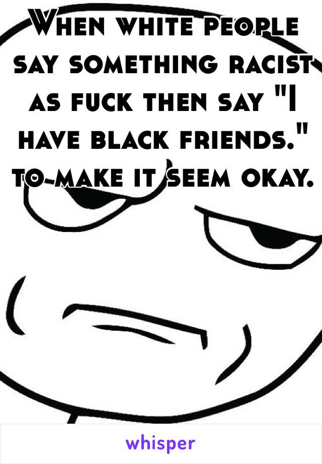 When white people say something racist as fuck then say "I have black friends." to make it seem okay. 