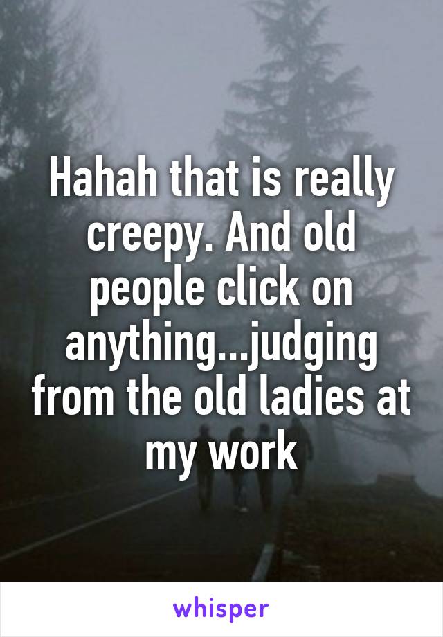 Hahah that is really creepy. And old people click on anything...judging from the old ladies at my work