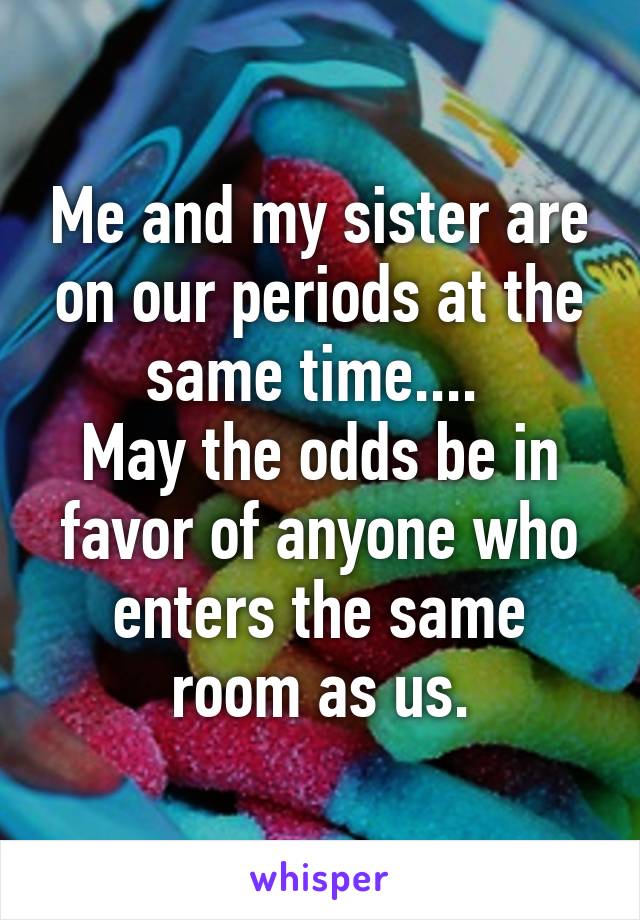 Me and my sister are on our periods at the same time.... 
May the odds be in favor of anyone who enters the same room as us.