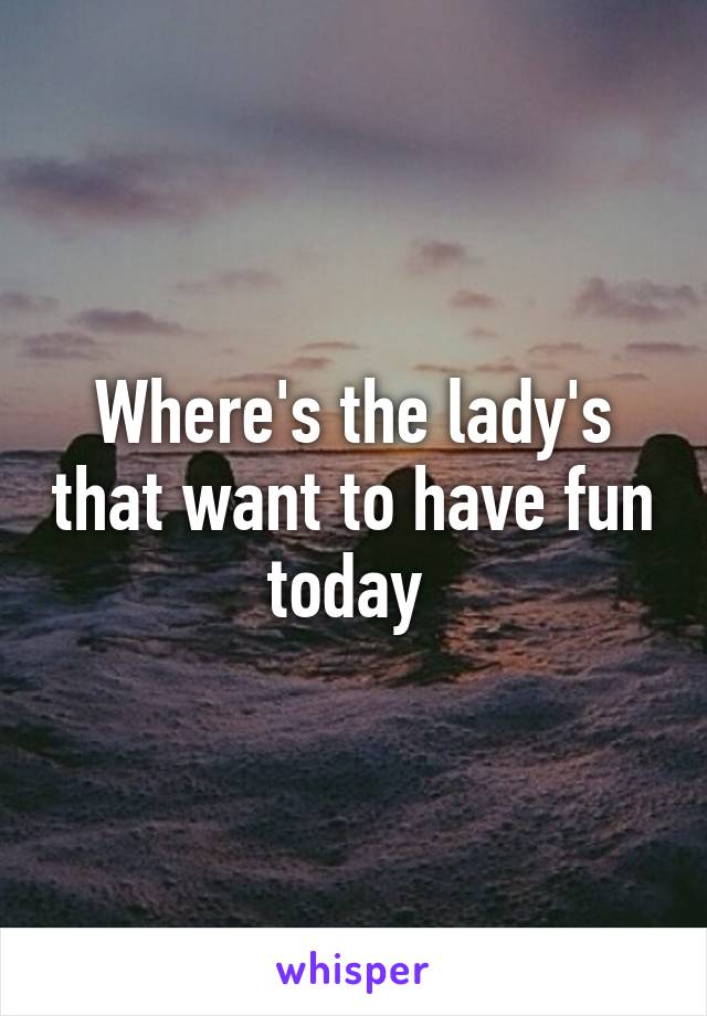 Where's the lady's that want to have fun today 