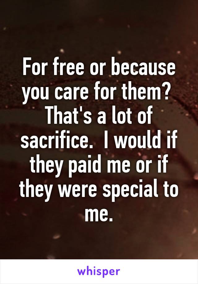 For free or because you care for them?  That's a lot of sacrifice.  I would if they paid me or if they were special to me.