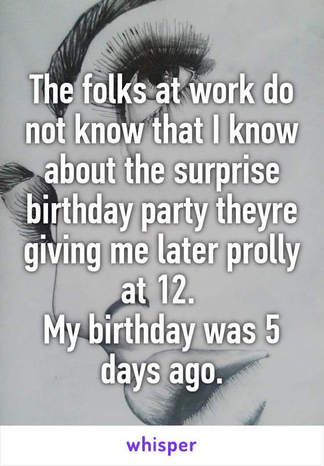 The folks at work do not know that I know about the surprise birthday party theyre giving me later prolly at 12. 
My birthday was 5 days ago.