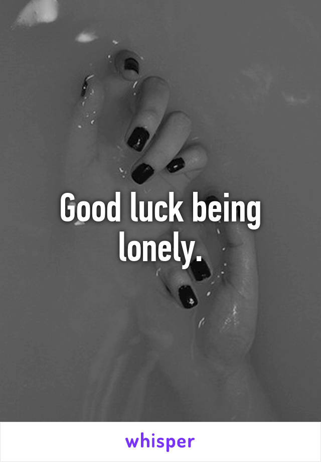 Good luck being lonely.