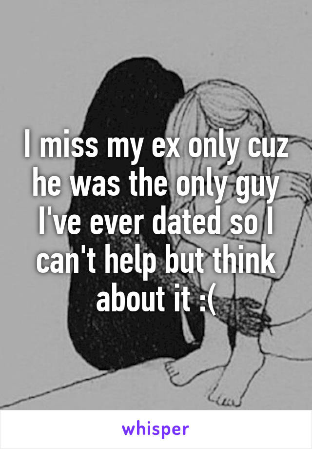 I miss my ex only cuz he was the only guy I've ever dated so I can't help but think about it :(