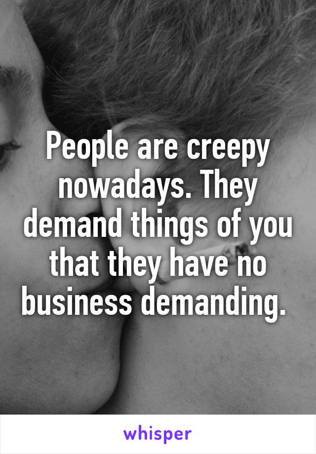 People are creepy nowadays. They demand things of you that they have no business demanding. 