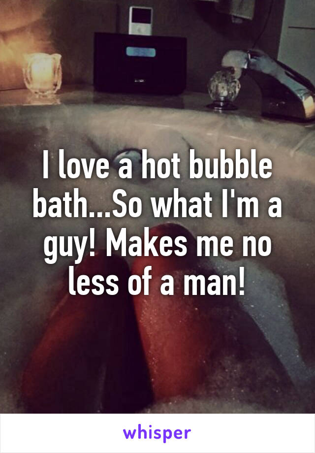 I love a hot bubble bath...So what I'm a guy! Makes me no less of a man!