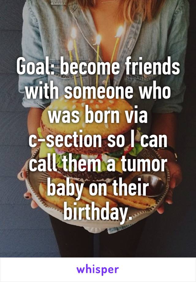 Goal: become friends with someone who was born via c-section so I can call them a tumor baby on their birthday.