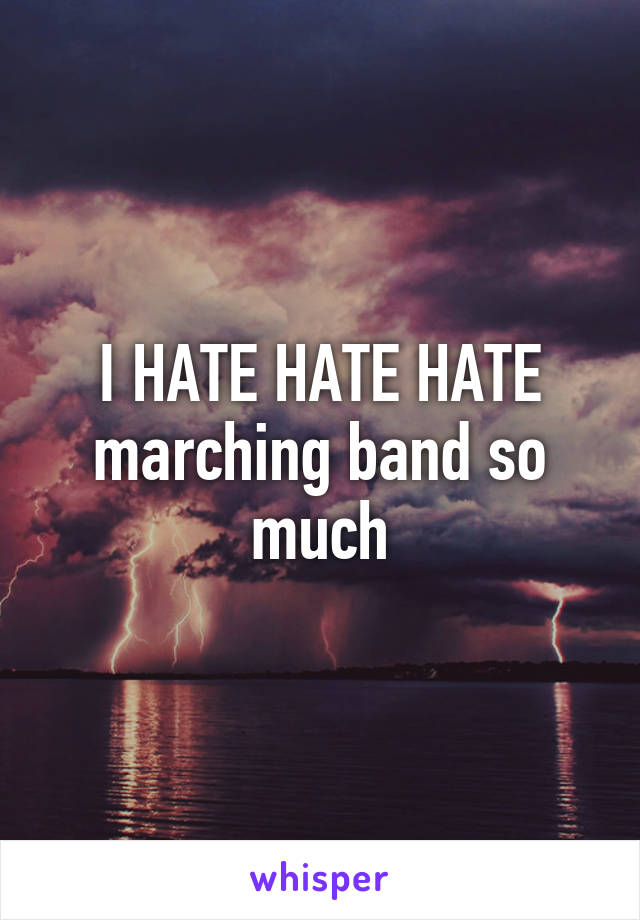 I HATE HATE HATE marching band so much