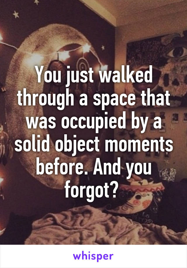 You just walked through a space that was occupied by a solid object moments before. And you forgot? 