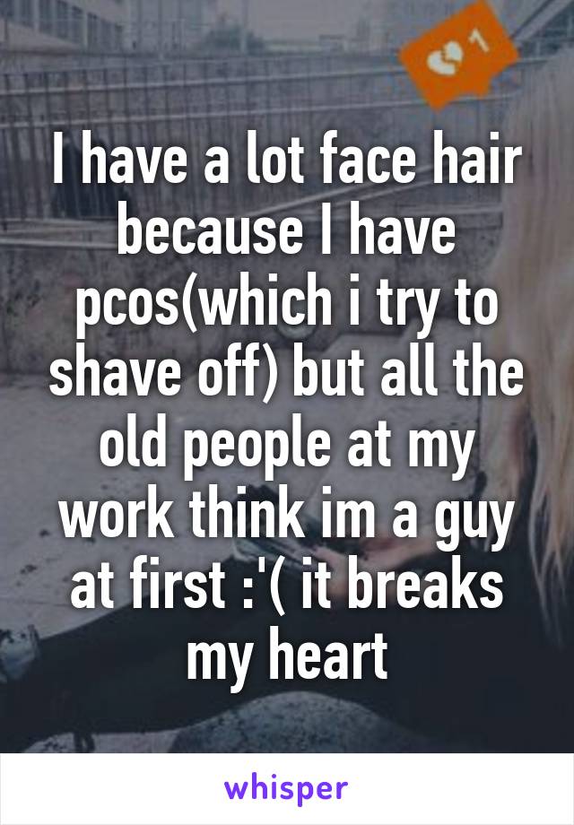 I have a lot face hair because I have pcos(which i try to shave off) but all the old people at my work think im a guy at first :'( it breaks my heart