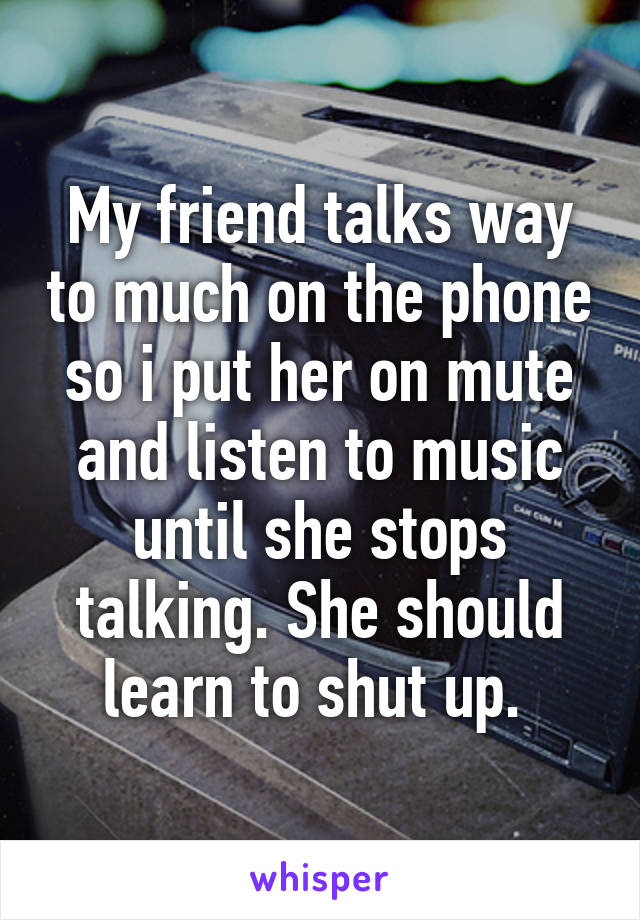 My friend talks way to much on the phone so i put her on mute and listen to music until she stops talking. She should learn to shut up. 