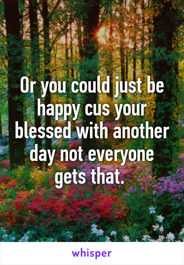 Or you could just be happy cus your blessed with another day not everyone gets that. 