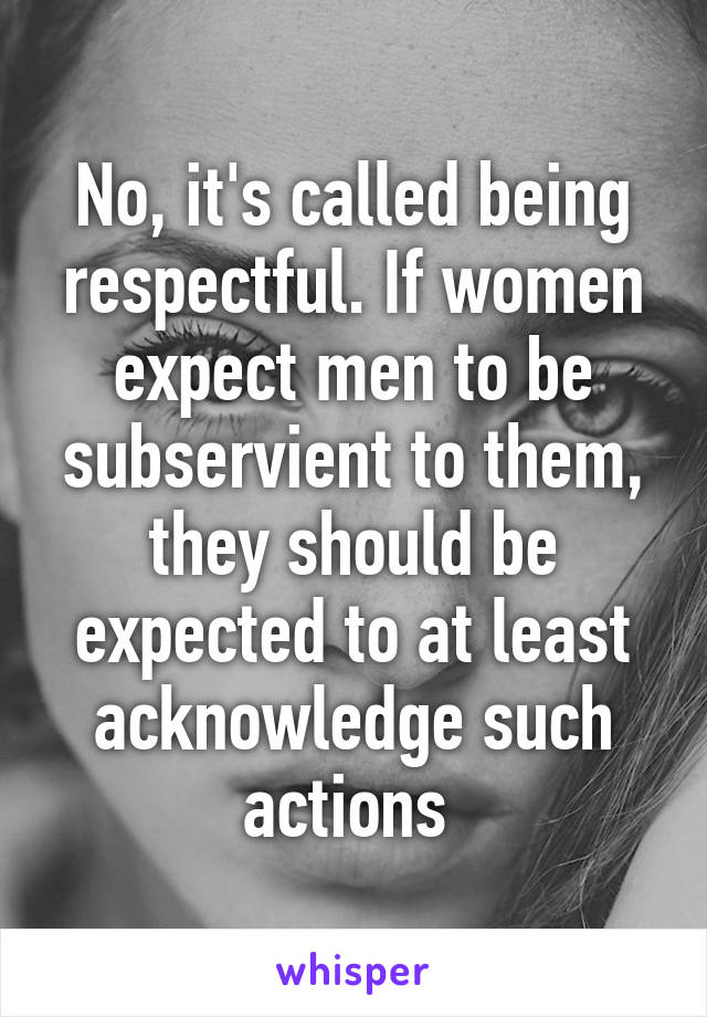 No, it's called being respectful. If women expect men to be subservient to them, they should be expected to at least acknowledge such actions 