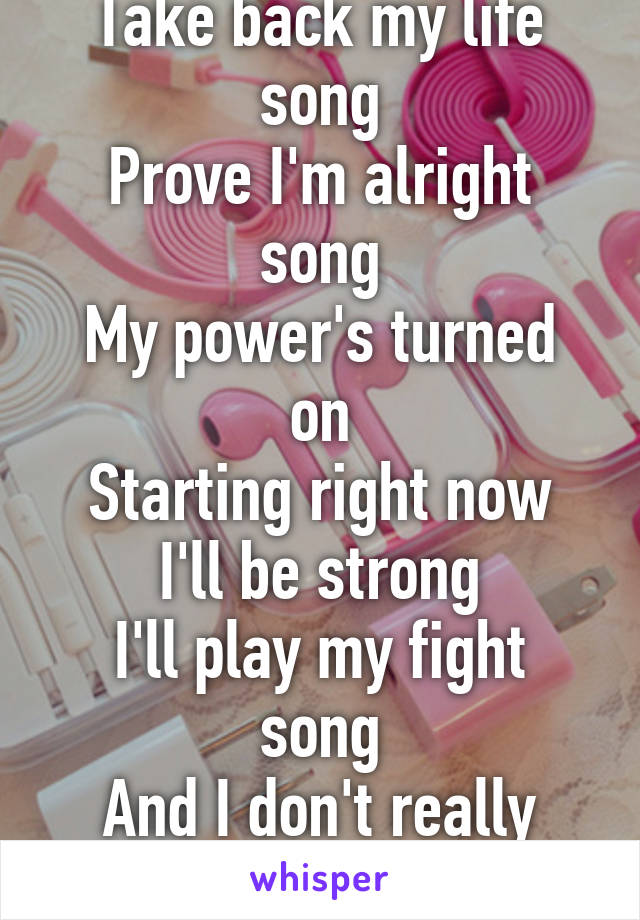 This is my fight song
Take back my life song
Prove I'm alright song
My power's turned on
Starting right now I'll be strong
I'll play my fight song
And I don't really care if nobody else believes