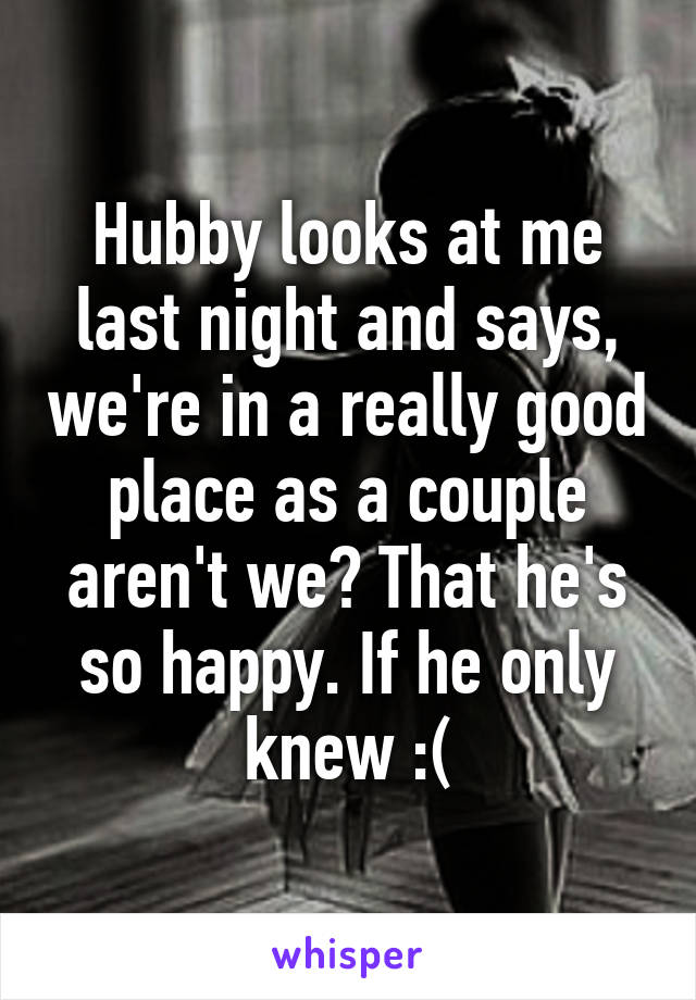 Hubby looks at me last night and says, we're in a really good place as a couple aren't we? That he's so happy. If he only knew :(