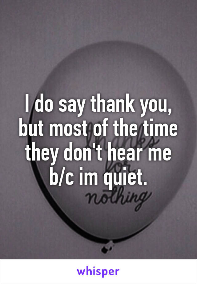 I do say thank you, but most of the time they don't hear me b/c im quiet.