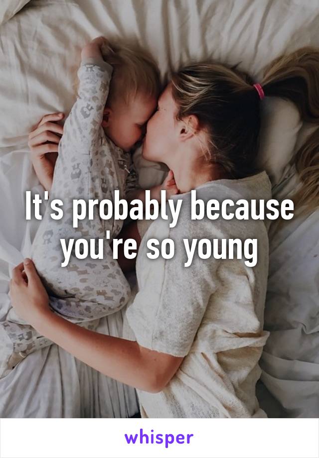 It's probably because you're so young