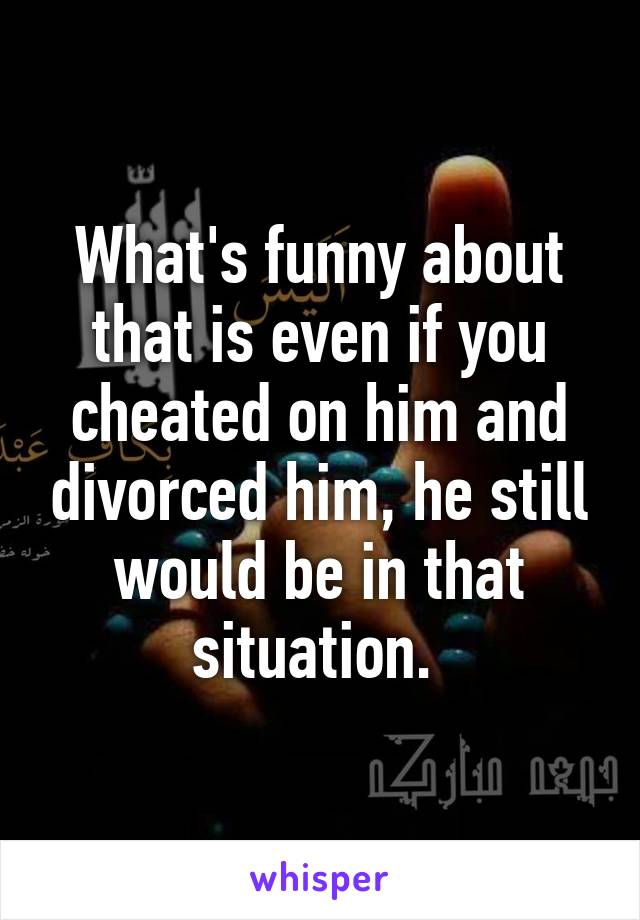 What's funny about that is even if you cheated on him and divorced him, he still would be in that situation. 