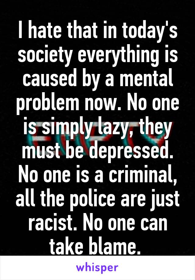 I hate that in today's society everything is caused by a mental problem now. No one is simply lazy, they must be depressed. No one is a criminal, all the police are just racist. No one can take blame. 