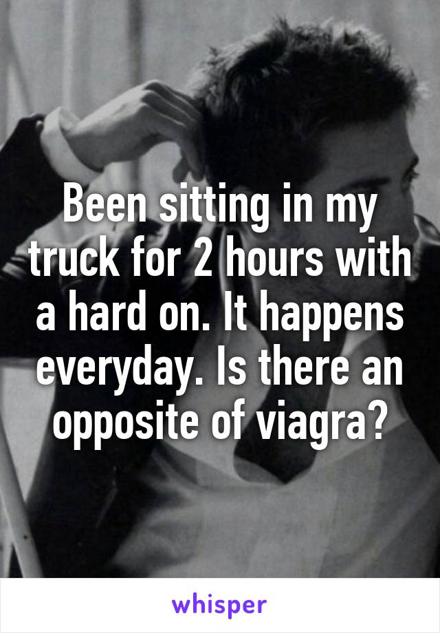 Been sitting in my truck for 2 hours with a hard on. It happens everyday. Is there an opposite of viagra?