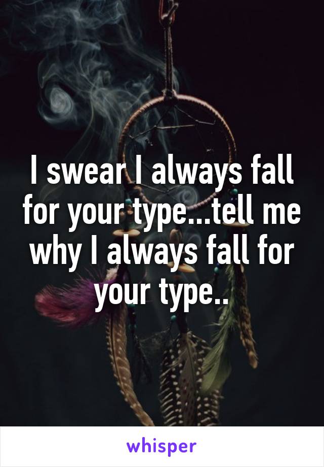 I swear I always fall for your type...tell me why I always fall for your type..