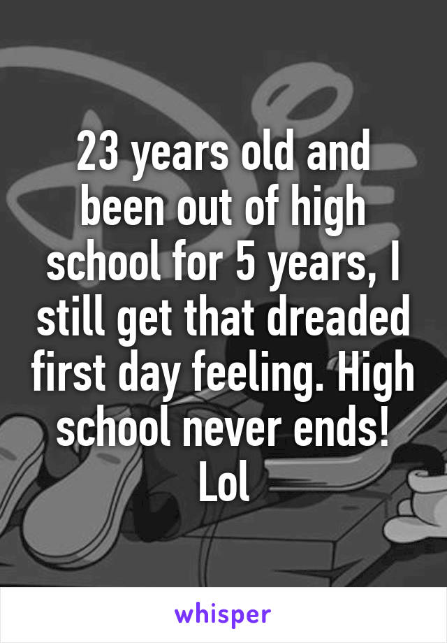 23 years old and been out of high school for 5 years, I still get that dreaded first day feeling. High school never ends! Lol