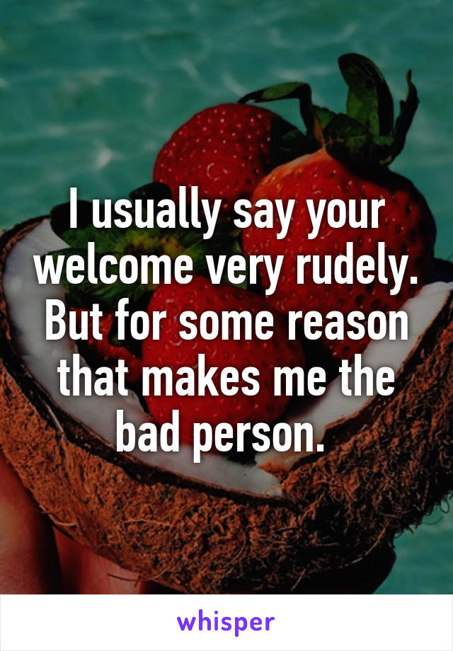 I usually say your welcome very rudely. But for some reason that makes me the bad person. 