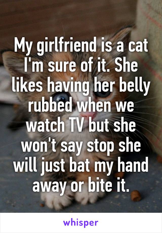 My girlfriend is a cat I'm sure of it. She likes having her belly rubbed when we watch TV but she won't say stop she will just bat my hand away or bite it.