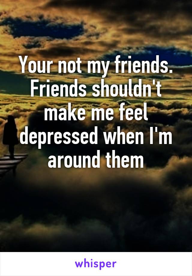 Your not my friends. Friends shouldn't make me feel depressed when I'm around them

