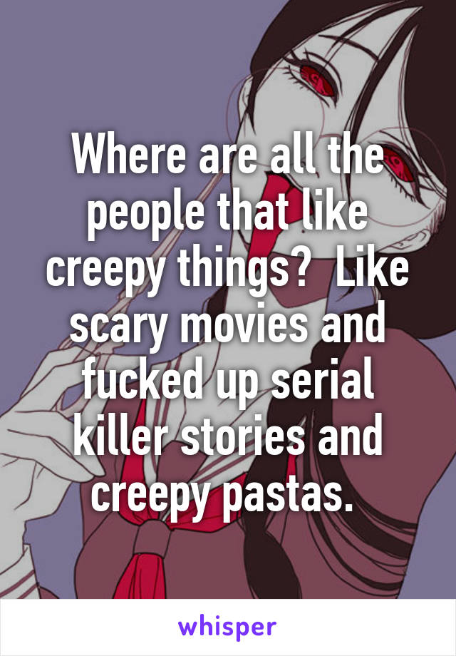 Where are all the people that like creepy things?  Like scary movies and fucked up serial killer stories and creepy pastas. 