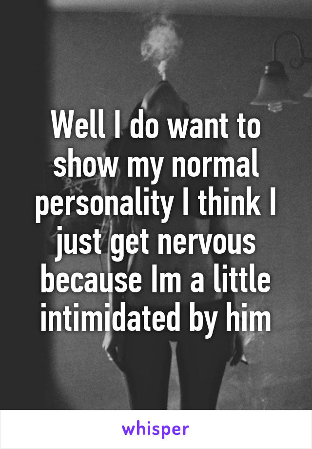 Well I do want to show my normal personality I think I just get nervous because Im a little intimidated by him