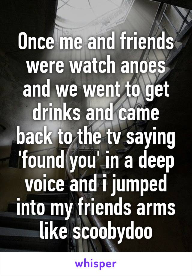 Once me and friends were watch anoes and we went to get drinks and came back to the tv saying 'found you' in a deep voice and i jumped into my friends arms like scoobydoo