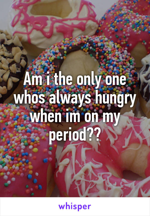 Am i the only one whos always hungry when im on my period??