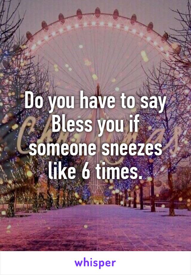 Do you have to say
Bless you if someone sneezes like 6 times.