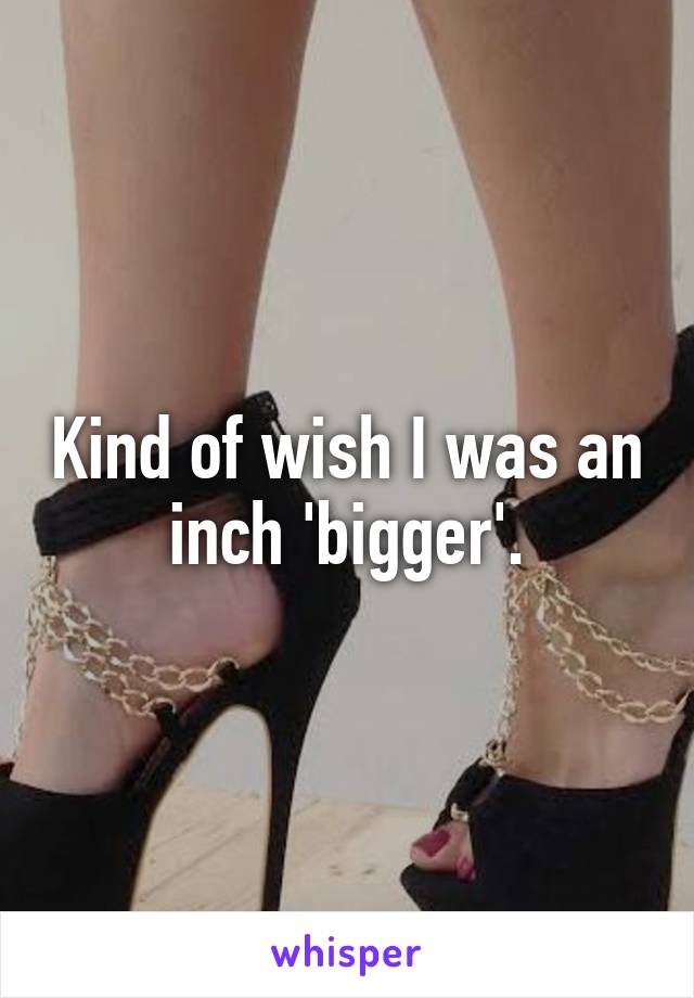 Kind of wish I was an inch 'bigger'.