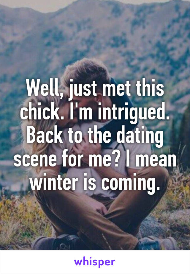 Well, just met this chick. I'm intrigued. Back to the dating scene for me? I mean winter is coming.