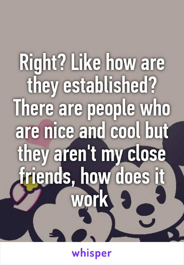 Right? Like how are they established? There are people who are nice and cool but they aren't my close friends, how does it work 